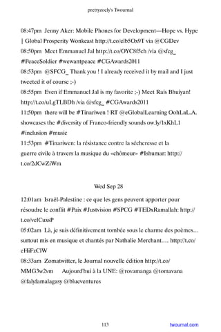 prettyzoely's Twournal



08:47pm Jenny Aker: Mobile Phones for Development—Hope vs. Hype
| Global Prosperity Wonkcast http://t.co/elb5Ox9T via @CGDev
08:50pm Meet Emmanuel Jal http://t.co/OYC8f5ch /via @sfcg_
#PeaceSoldier #wewantpeace #CGAwards2011
08:53pm @SFCG_ Thank you ! I already received it by mail and I just
tweeted it of course ;-)
08:55pm Even if Emmanuel Jal is my favorite ;-) Meet Rais Bhuiyan!
http://t.co/uLgTLBDh /via @sfcg_ #CGAwards2011
11:50pm there will be #Tinariwen ! RT @eGlobalLearning OohLaL.A.
showcases the #diversity of Franco-friendly sounds ow.ly/1xKhL1
#inclusion #music
11:53pm #Tinariwen: la résistance contre la sécheresse et la
guerre civile à travers la musique du «chômeur» #Ishumar: http://
t.co/2dCwZiWm


                              Wed Sep 28

12:01am Israël-Palestine : ce que les gens peuvent apporter pour
résoudre le conflit #Paix #Justvision #SPCG #TEDxRamallah: http://
t.co/velCuxsP
05:02am Là, je suis définitivement tombée sous le charme des poèmes…
surtout mis en musique et chantés par Nathalie Merchant.… http://t.co/
eHiFzClW
08:33am Zomatwitter, le Journal nouvelle édition http://t.co/
MMG3w2vm ▸ Aujourd'hui à la UNE: @rovamanga @tomavana
@falyfamalagasy @blueventures




                                 113                           twournal.com
 