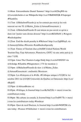 prettyzoely's Twournal



11:08am Extraordinaire Daniel Tammet ! http://t.co/hf2SrqWS via
@Lavenderlatim et sur Wikipedia http://t.co/VBkRMZQK #Asperger
#Numb3rs
11:17am @BaluchonFleurdo je ne les connais pas mais je les vois
souvent sur ma TL @Maitre_Eolas @ArnaudGossement :)
11:21am @BaluchonFleurdo Il vaut mieux ne pas savoir ce qu'on a
dans son panier sans dessus dessous http://t.co/oKOeHwbl :) #engrais
#huiledepalme
11:25am End the death penalty in #Belarus! http://t.co/3pjHHayL via
@AmnestyOnline #livewire #endthedeathpenalty
11:35am Future of Tourism shar.es/bnS08 United Nations World
Tourism Day, Gap Adventures, Planeterra, GSTC via une amie puis-je te
citer ? LOL
12:53pm Lisez The Chanters Lodge Daily http://t.co/inV05DXV via
@livilodge #Zambia #blogtrotters | TY for mention :)
12:54pm @BaluchonFleurdo de rien :) @Maitre_Eolas
@ArnaudGossement : enchantée Messieurs
12:56pm Les #citoyens et la #ville. #Colloque unique à l'UQO le 1er
octobre 2011 via @UQO Université du Québec en Outaouais: http://t.co/
sBejkfl2
12:59pm @AfricanBrains :o)
01:05pm #Afrique, le Journal http://t.co/KzTaZ2Zz  merci à tous les
contributeurs today
01:06pm Ma cabane au canada, le Journal http://t.co/5rxHV7Ts  merci
à tous les contributeurs today #bonheur
01:09pm Quoi de neuf Docteur, le Journal http://t.co/k0vWDP2M à la
une today : #cancer #Alzheimer  merci à tous les contributeurs



                                115                        twournal.com
 