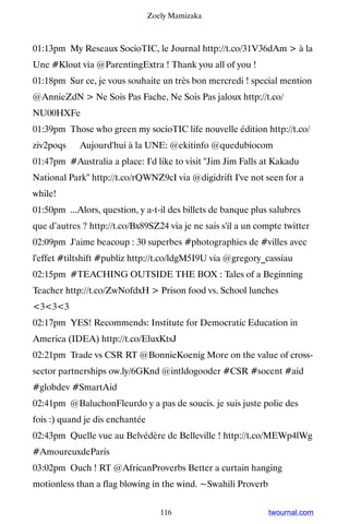 Zoely Mamizaka



01:13pm My Reseaux SocioTIC, le Journal http://t.co/31V36dAm  à la
Une #Klout via @ParentingExtra ! Thank you all of you !
01:18pm Sur ce, je vous souhaite un très bon mercredi ! special mention
@AnnieZdN  Ne Sois Pas Fache, Ne Sois Pas jaloux http://t.co/
NU00HXFe
01:39pm Those who green my socioTIC life nouvelle édition http://t.co/
ziv2poqs ▸ Aujourd'hui à la UNE: @ekitinfo @quedubiocom
01:47pm #Australia a place: I'd like to visit Jim Jim Falls at Kakadu
National Park http://t.co/rQWNZ9cI via @digidrift I've not seen for a
while!
01:50pm ...Alors, question, y a-t-il des billets de banque plus salubres
que d’autres ? http://t.co/Bx89SZ24 via je ne sais s'il a un compte twitter
02:09pm J'aime beacoup : 30 superbes #photographies de #villes avec
l'effet #tiltshift #publiz http://t.co/ldgM5I9U via @gregory_cassiau
02:15pm #TEACHING OUTSIDE THE BOX : Tales of a Beginning
Teacher http://t.co/ZwNofdxH  Prison food vs. School lunches
333
02:17pm YES! Recommends: Institute for Democratic Education in
America (IDEA) http://t.co/EluxKtsJ
02:21pm Trade vs CSR RT @BonnieKoenig More on the value of cross-
sector partnerships ow.ly/6GKnd @intldogooder #CSR #socent #aid
#globdev #SmartAid
02:41pm @BaluchonFleurdo y a pas de soucis. je suis juste polie des
fois :) quand je dis enchantée
02:43pm Quelle vue au Belvédère de Belleville ! http://t.co/MEWp4lWg
#AmoureuxdeParis
03:02pm Ouch ! RT @AfricanProverbs Better a curtain hanging
motionless than a flag blowing in the wind. ~Swahili Proverb


                                    116                        twournal.com
 