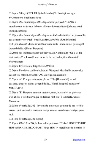 prettyzoely's Twournal



03:04pm Sikidy :) TTT RT @Andriamihaj Technologie=magie
#Alohomora #definumerique
03:06pm #definumerique #Madagascar http://t.co/kNI4S58S 
merci à vous les twittos là bas et ailleurs #zomatwitter @ziadmaalouf
@cuisineanxious
03:09pm #definumerique #Madagascar #Mondialisation : et je n'oublie
pas de remercier #RFI http://t.co/JIM2krw5 via @Andriamihaj
03:11pm eh oui ! «L'avenir de l'humanité reste indéterminé, parce qu'il
dépend d'elle.» [Henri Bergson]
03:20pm via @intldogooder Effective aid : A little faith? Or a lot for
that matter?  I would lean more to the second option #smartaid
#howmatters
03:22pm Effective aid http://t.co/oAVIBtxt
03:26pm Pas de cercueil en bois pour Wangarai Maathai la protectrice
des arbres: http://t.co/G81ljRAG via @goodplanetinfo
03:33pm +1 Comprendre cette phrase Elle [l'humanité] ne sait
pas assez que son avenir dépend d'elle...[Henri Bergson] http://t.co/
MBd3NdVU
03:39pm Et Bergson, en nous mettant, nous, humanité, en présence
d'un choix, a très bien vu que le dernier mot était à la liberté. Jules
Monnerot
05:35pm @nathalie1302 : je viens de me rendre compte de ma terrible
erreur. c'est une autre personne que je voulais unfollower. tant pis pour
moi
07:11pm @nathalie1302 merci !
07:13pm OMG ! In Zik, le Journal http://t.co/eBThzbxP HOT 97 IS HIP
HOP AND RB /BLOGS/ All Things HOT  merci pour la mention :)



                                   117                           twournal.com
 