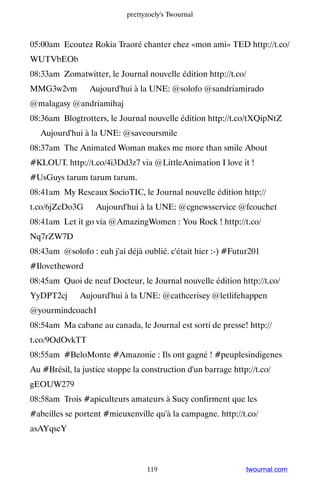 prettyzoely's Twournal



05:00am Ecoutez Rokia Traoré chanter chez «mon ami» TED http://t.co/
WUTVbEOb
08:33am Zomatwitter, le Journal nouvelle édition http://t.co/
MMG3w2vm ▸ Aujourd'hui à la UNE: @solofo @sandriamirado
@malagasy @andriamihaj
08:36am Blogtrotters, le Journal nouvelle édition http://t.co/tXQipNtZ
▸ Aujourd'hui à la UNE: @saveoursmile
08:37am The Animated Woman makes me more than smile About
#KLOUT. http://t.co/4i3Dd3z7 via @LittleAnimation I love it !
#UsGuys tarum tarum tarum.
08:41am My Reseaux SocioTIC, le Journal nouvelle édition http://
t.co/6jZcDo3G ▸ Aujourd'hui à la UNE: @cgnewsservice @fcouchet
08:41am Let it go via @AmazingWomen : You Rock ! http://t.co/
Nq7rZW7D
08:43am @solofo : euh j'ai déjà oublié. c'était hier :-) #Futur201
#Ilovetheword
08:45am Quoi de neuf Docteur, le Journal nouvelle édition http://t.co/
YyDPT2cj ▸ Aujourd'hui à la UNE: @cathcerisey @letlifehappen
@yourmindcoach1
08:54am Ma cabane au canada, le Journal est sorti de presse! http://
t.co/9OdOvkTT
08:55am #BeloMonte #Amazonie : Ils ont gagné ! #peuplesindigenes
Au #Brésil, la justice stoppe la construction d'un barrage http://t.co/
gEOUW279
08:58am Trois #apiculteurs amateurs à Sucy confirment que les
#abeilles se portent #mieuxenville qu'à la campagne. http://t.co/
asAYqscY



                                  119                          twournal.com
 