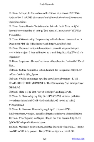 Zoely Mamizaka



09:00am Afrique, le Journal nouvelle édition http://t.co/eBSZTCWu ▸
Aujourd'hui à la UNE: @acumenfund @bravekidsvoices @kouamouo
@cuisineanxious
09:02am Bruno Gaccio Le tribunal va faire du droit. Mais moi j’ai
besoin de comprendre en tant qu’être humain. http://t.co/f4YCUEkn
#CanalPlus
09:05am #Volunteering: Empowering individuals and communities 
Document PDF via @Dochasnetwork http://t.co/a9bzR8m0
09:09am Consumérisation informatique : porosité vie perso/vie pro
== frein majeur à leur utilisation au travail http://t.co/0qyZVwk0 via
@jeanlucr
09:10am La preuve : Bruno Gaccio au tribunal contre sa famille Canal
Plus...
09:11am J'adore Samuel Le Bihan, l'enfant des Batignolles http://t.co/
mXmtvDm9 via @le_figaro
09:34am #KiNo announces new line up with collaborators : LIVE !
FEATURE OF THE MOMENT  The 21st century Poet in http://t.co/
GZdah5b2
09:51am Here is The 21st Poet's blog http://t.co/ExdgMAdL
09:57am In Planetoday.org http://t.co/4YeVGAVJ victimes pollution
 victimes sida selon l'OMS via @nathalie1302 tu vois tu vois :)
#OmaretFred
09:59am Je découvre Planetoday.org http://t.co/uwrto8ZK :
Environnement, voyages, actualités internationales via @nathalie1302
10:03am #Earthquake in #Japan : Hope For The Broken http://t.co/
fgDOaNiO #opsafe #loveonJapan
10:05am Messieurs pour séduire, chantez avec une voix grave… - http://
t.co/KEezv5fD  la preuve : Barry White cc @pensezbibi LOL


                                 120                         twournal.com
 