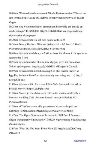 prettyzoely's Twournal



10:09am Want to learn how to cook Middle Eastern cuisine? There’s an
app for that http://t.co/rcYG7q2B via @nancythenextweb via @TLWH
#apps
10:28am une #communication proprement incroyable est passée en
mode panique THKS GOD http://t.co/1e84qRA7 via @agencelimite
#perception #campagne
10:30am @pensezbibi elle est bien bonne celle-là !!!
10:34am Nancy The Next Web aka @diptychal is 1/2 Poet 1/2 Geek !
#ilovetheword http://t.co/a6UXyDKa #Iloveherblog
10:48am @iamthewitch hey you ! will we have the chance to be synchron
again today ? love
10:53am @iamthewitch : I know now why you were not present on
Twitter :) Gorgeous ! http://t.co/2aMzDFHI #Elegant #Catwalk
10:59am @pensezbibi merci beaucoup ! en plus j'adore Prévert et
Iggy Pop le chante bien Pour @prettyzoely une voix grave... :-) http://
t.co/2uClTYCb
11:09am @pensezbibi : En retour Edith Piaf - Autumn Leaves (Les
Feuilles Mortes) http://t.co/Pg3u1yWl
11:18am Sur ce, je vous laisse avec cette autre version des Feuilles
Mortes : Nat King Cole Autumn Leaves http://t.co/JeekYeAD
#jeudiconfession
11:39am #TheCenter une ville pas comme les autres http://t.co/
G1b3EzVH #innovation #technologies #villesvertes #EnR
11:47am The Open Government Partnership: Will Brazil Promote
Green Transparency? http://t.co/ATfs0KCR #governance #transparency
#sustainability
12:07pm What Do You Want From Rio+20? http://t.co/eZ8aOV6q
#Rio2012


                                  121                         twournal.com
 