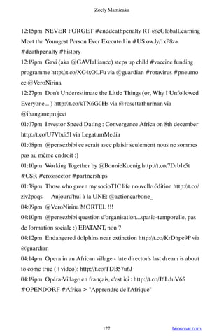 Zoely Mamizaka



12:15pm NEVER FORGET #enddeathpenalty RT @eGlobalLearning
Meet the Youngest Person Ever Executed in #US ow.ly/1xP8za
#deathpenalty #history
12:19pm Gavi (aka @GAVIalliance) steps up child #vaccine funding
programme http://t.co/XC4xOLFu via @guardian #rotavirus #pneumo
cc @VeroNirina
12:27pm Don't Underestimate the Little Things (or, Why I Unfollowed
Everyone... ) http://t.co/kTX6G0Hs via @rosettathurman via
@ihanganeproject
01:07pm Investor Speed Dating : Convergence Africa on 8th december
http://t.co/U7Vbdi5I via LegatumMedia
01:08pm @pensezbibi ce serait avec plaisir seulement nous ne sommes
pas au même endroit :)
01:10pm Working Together by @BonnieKoenig http://t.co/7DrbIz5t
#CSR #crosssector #partnerships
01:38pm Those who green my socioTIC life nouvelle édition http://t.co/
ziv2poqs ▸ Aujourd'hui à la UNE: @actioncarbone_
04:09pm @VeroNirina MORTEL !!!
04:10pm @pensezbibi question d'organisation...spatio-temporelle, pas
de formation sociale :) EPATANT, non ?
04:12pm Endangered dolphins near extinction http://t.co/KrDhpe9P via
@guardian
04:14pm Opera in an African village - late director's last dream is about
to come true (+video): http://t.co/TDB57u6J
04:19pm Opéra-Village en français, c'est ici : http://t.co/J6LduV65
#OPENDORF #Africa  Apprendre de l'Afrique




                                 122                         twournal.com
 