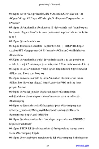 prettyzoely's Twournal



04:22pm sur le tweet précédent, lire #OPERNDORF avec un R :)
#OperaVillage #Afrique #ChristopheSchlingensief Apprendre de
l'Afrique
05:11pm @Andriamihaj absolument !!! répète après moi mon blog est
bien, mon blog est bien  tu nous pondras un super article sur ce ke tu
fé là ?
05:15pm @iamthewitch :o)
05:49pm Innovation sociétale - septembre 2011 | YOUPHIL http://
t.co/llttoSFB #engagement20 #Humanite #ClintonGlobalInitiatives
#Education
05:50pm @Andriamihaj oui et je voudrais savoir si tu vas pondre un
article à ce sujet ? sais-tu que je ne suis point à Tana mais loin très loin :)
05:52pm @LittleAnimation Yeah ! tarum tarum tarum #ilovetheword
#Klout and I love your blog :o)
05:56pm conversation with @LittleAnimation : tarum tarum tarum
#Klout koz I love her blog :o) http://t.co/or1oc7MG and she loves
people. Me too
06:04pm @Atelier_medias @andriamihaj @m0outarde ben
oui @cuisineanxious n'a pas voulu m'emmener dans sa valise :o)
#barcampmg
06:06pm A défaut d’être à #Madagascar pour #barcampmg avec
@Atelier_medias @MalagasyiHub @Andriamihaj @mOutarde
#zomatwitter http://t.co/Hp5lpFIm
06:11pm @cuisineanxious ben t'aurais pu en prendre une ENORME
http://t.co/kah4rodV
06:12pm PTDR RT @cuisineanxious @Prettyzoely ne voyage qu'en
valise #barcampmg #ppda
06:13pm @cyriacgbogou merci pour le RT #barcampmg #Madagascar


                                    123                           twournal.com
 