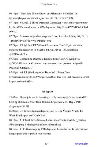 Zoely Mamizaka



06:19pm Bientôt la 3ème édition du #Barcamp #Abidjan by
@cyriacgbogou sur @atelier_medias http://t.co/c2zN7DbX
07:19pm #Rio2012 Three Demands Campaign  carte interactive pour
lire les #3Demandes par ex #Madagascar : http://t.co/OVVzK361 #TAI
#WRI
07:27pm Amazon mega-dam suspended over fears for fishing http://t.co/
T16g4pGd via @Survival #BeloMonte
07:29pm RT @UNICEF Video #Tennis star Novak Djokovic visits
inclusive kindergarten in #Serbia bit.ly/nDxVkl - @DjokerNole -
@ATPWorldTour
07:39pm Controlling Diarrheal Disease http://t.co/OGq2i3pn via
@GAVIAlliance  #rotavirus un virus mortel et pourtant soignable
#vaccins #defeatDD
07:40pm +1 RT @intldogooder Beautiful tributes from
@pambazukanews 550: #WangariMaathai: The tree that became a forest
http://t.co/6pmbaSMc


                              Fri Sep 30

12:42am Please join me in donating a daily tweet to @OperationSAFE,
helping children recover from trauma. http://t.co/V4ZFRzgV #DT
@operationSAFE
05:00am Un Vendredi magnifique à Tous : «Une Minute Avant» Le
Week End http://t.co/DGuiXAad
08:13am #FF back @ziadmaalouf @cuisineanxious @Atelier_medias
#barcampmg #Madagascar misaotra betsaka :)
08:15am #FF #barcampmg #Madagascar #zomatwitter la liste est trop
longue pour que je puisse tous les citer


                                  124                      twournal.com
 