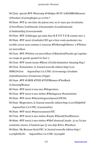 prettyzoely's Twournal



08:22am special #FF #barcamp #Abidjan #CIV @BAMBAMoussa1
@Fasokan @cyriacgbogou ça va bon ?
08:26am #FF je vais faire des jaloux non, ne le soyez pas @ariniaina
@VeroNirina @mOutarde @hasinandria @sandriamirado
@Andriamihaj @saveoursmile
08:29am #FF @hdleague qui aime bien R É P É T E R comme moi :)
08:30am #FF merci @nathalie1302 qui a bien voulu pardonner ma
terrible erreur nous sommes à nouveau #FollowingFollower :) #Twitter
est merveilleux
08:31am #FF #Twitter est merveilleux @BaluchonFleurdo qui exprime
ses coups de gueule quand il le faut :)
08:33am #FF tarum tarum #Klout @LittleAnimation Amazing blog !
08:33am Zomatwitter, le Journal nouvelle édition http://t.co/
MMG3w2vm ▸ Aujourd'hui à la UNE: @rovamanga @tedxtnr
@jlandrianarisoa @tomavana @lygier
08:34am #FF #AWR #TED #TEDWomen #YouRock
@AmazingWomen
08:34am #FF merci à tous mes #blogtrotters
08:35am #FF merci à mes twittos #Madagascar #zomatwitter
08:36am #FF merci #thosewhogreenmysocioTIClife
08:36am Blogtrotters, le Journal nouvelle édition http://t.co/tXQipNtZ
▸ Aujourd'hui à la UNE: @acaciaafrica
08:36am #FF merci #myreseauxsocioTIC
08:37am #FF merci à mes twittos #sante #QuoideNeufDocteur
08:40am #FF merci à mes twittos #MaCabaneauCanada : je ne l'ai pas
construite encore, il faudrait que j'y sois déjà #rêve #bonheur
08:40am My Reseaux SocioTIC, le Journal nouvelle édition http://
t.co/6jZcDo3G ▸ Aujourd'hui à la UNE: @youphil


                                  125                        twournal.com
 