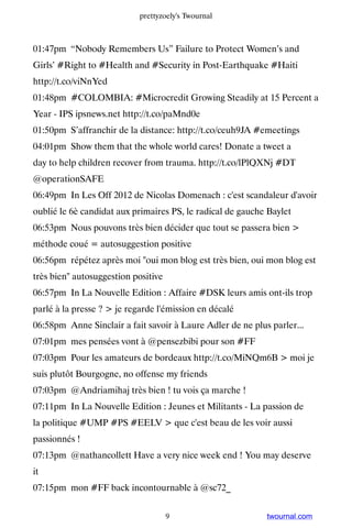 prettyzoely's Twournal



01:47pm “Nobody Remembers Us” Failure to Protect Women’s and
Girls’ #Right to #Health and #Security in Post-Earthquake #Haiti
http://t.co/viNnYed
01:48pm #COLOMBIA: #Microcredit Growing Steadily at 15 Percent a
Year - IPS ipsnews.net http://t.co/paMnd0e
01:50pm S’affranchir de la distance: http://t.co/ceuh9JA #emeetings
04:01pm Show them that the whole world cares! Donate a tweet a
day to help children recover from trauma. http://t.co/lPlQXNj #DT
@operationSAFE
06:49pm In Les Off 2012 de Nicolas Domenach : c'est scandaleur d'avoir
oublié le 6è candidat aux primaires PS, le radical de gauche Baylet
06:53pm Nous pouvons très bien décider que tout se passera bien 
méthode coué = autosuggestion positive
06:56pm répétez après moi oui mon blog est très bien, oui mon blog est
très bien autosuggestion positive
06:57pm In La Nouvelle Edition : Affaire #DSK leurs amis ont-ils trop
parlé à la presse ?  je regarde l'émission en décalé
06:58pm Anne Sinclair a fait savoir à Laure Adler de ne plus parler...
07:01pm mes pensées vont à @pensezbibi pour son #FF
07:03pm Pour les amateurs de bordeaux http://t.co/MiNQm6B  moi je
suis plutôt Bourgogne, no offense my friends
07:03pm @Andriamihaj très bien ! tu vois ça marche !
07:11pm In La Nouvelle Edition : Jeunes et Militants - La passion de
la politique #UMP #PS #EELV  que c'est beau de les voir aussi
passionnés !
07:13pm @nathancollett Have a very nice week end ! You may deserve
it
07:15pm mon #FF back incontournable à @sc72_


                                     9                      twournal.com
 