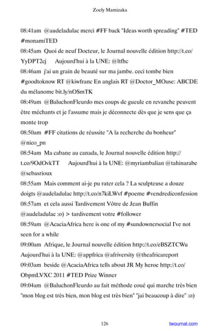 Zoely Mamizaka



08:41am @audeladulac merci #FF back Ideas worth spreading #TED
#monamiTED
08:45am Quoi de neuf Docteur, le Journal nouvelle édition http://t.co/
YyDPT2cj ▸ Aujourd'hui à la UNE: @ltfhc
08:46am j'ai un grain de beauté sur ma jambe. ceci tombe bien
#goodtoknow RT @kiwfranc En anglais RT @Doctor_MOuse: ABCDE
du mélanome bit.ly/nOSmTK
08:49am @BaluchonFleurdo mes coups de gueule en revanche peuvent
être méchants et je l'assume mais je déconnecte dès que je sens que ça
monte trop
08:50am #FF citations de réussite A la recherche du bonheur
@nico_pn
08:54am Ma cabane au canada, le Journal nouvelle édition http://
t.co/9OdOvkTT ▸ Aujourd'hui à la UNE: @myriambalian @tahinarabe
@sebasrioux
08:55am Mais comment ai-je pu rater cela ? La sculpteuse a douze
doigts @audeladulac http://t.co/n7kiLWvf #poeme #vendrediconfession
08:57am et cela aussi Tardivement Vôtre de Jean Buffin
@audeladulac :o)  tardivement votre #follower
08:59am @AcaciaAfrica here is one of my #sundownersocial I've not
seen for a while
09:00am Afrique, le Journal nouvelle édition http://t.co/eBSZTCWu ▸
Aujourd'hui à la UNE: @appfrica @afriversity @theafricareport
09:03am beside @AcaciaAfrica tells about JR My heroe http://t.co/
ObpmLVXC 2011 #TED Prize Winner
09:04am @BaluchonFleurdo au fait méthode coué qui marche très bien
mon blog est très bien, mon blog est très bien jai beaucoup à dire :o)



                                  126                          twournal.com
 