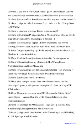prettyzoely's Twournal



09:09am If you are Crazy About Kenya go for the exhibit in London
and come back tell me about http://t.co/Ywc9TwcF via @AcaciaAfrica
09:12am @AcaciaAfrica #sundownersocial at anytime koz it's virtual :D
09:14am et @pensezbibi dort encore ? ceci va le réveiller !!! http://t.co/
eq7PWWLd
09:15am je m'amuse grave sur Twitter là maintenant !
09:18am et @AnnieZdN ma Jolie Annie ? bonjour avec plein de soleilS
avec un S que je n'arrive toujours pas à dessiner :-(
09:22am @AcaciaAfrica tipples ? I don't understand that word !
Anyway, I've never been in Africa but I wish I were In SouthAfrica
09:31am Gorgeous painting ! go Shake says @AcaciaAfrica http://t.co/
Lbtchzns #kenya #art #africa
09:32am @m0utarde oui je sais que toi aussi tu t'amuses grave :o)
09:35am @ParentingExtra my pleasure :) #ImAFunnyParent
#Mylatemothertoughtme #Parenting
09:38am @AcaciaAfrica says I'm amazingly talented - just awesome =)
thank you very much #autosatisfaction #vendrediconfession
09:40am @Fanvichka merci ! #FFback
09:43am Bon, c'est pas tout ça mais toute bonne chose a une fin
n'est ce pas? genre je vais pouvoir vous quitter ! I have to! a big #FF
#Twitterland
01:40pm Those who green my socioTIC life nouvelle édition http://
t.co/ziv2poqs ▸ Aujourd'hui à la UNE: @diverdida @eco_blog
@jmmarronrouge
01:51pm les journées de #Madagascar - Tage 2011 | Masoala-kely
#Zürich http://t.co/egmWEpvP /via @tomavana
02:01pm [Infographie] One Nation Under Video http://t.co/9SNu8DVj
#USA #partage #web #videos


                                  127                          twournal.com
 