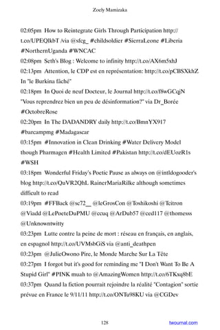 Zoely Mamizaka



02:05pm How to Reintegrate Girls Through Participation http://
t.co/UPEQlkbT /via @sfcg_ #childsoldier #SierraLeone #Liberia
#NorthernUganda #WNCAC
02:08pm Seth's Blog : Welcome to infinity http://t.co/AX6m5xhJ
02:13pm Attention, le CDP est en représentation: http://t.co/pCBSXkhZ
In le Burkina fâché
02:18pm In Quoi de neuf Docteur, le Journal http://t.co/f8wGCqjN
Vous reprendrez bien un peu de désinformation? via Dr_Borée
#OctobreRose
02:20pm In The DADANDRY daily http://t.co/BmnYX917
#barcampmg #Madagascar
03:15pm #Innovation in Clean Drinking #Water Delivery Model
though Pharmagen #Health Limited #Pakistan http://t.co/dEUozR1s
#WSH
03:18pm Wonderful Friday’s Poetic Pause as always on @intldogooder's
blog http://t.co/QuVR2QhL RainerMariaRilke although sometimes
difficult to read
03:19pm #FFBack @sc72__ @leGrosCon @Toshikoshi @Tcitron
@Viadd @LePoeteDuPMU @ccuq @ArDub57 @ced117 @thomesss
@Unknowntwitty
03:23pm Lutte contre la peine de mort : réseau en français, en anglais,
en espagnol http://t.co/UVMsbGiS via @anti_deathpen
03:23pm @JulieOwono Pire, le Monde Marche Sur La Tête
03:27pm I forgot but it's good for reminding me I Don't Want To Be A
Stupid Girl #PINK muah to @AmazingWomen http://t.co/6TKxq8bE
03:37pm Quand la fiction pourrait rejoindre la réalité Contagion sortie
prévue en France le 9/11/11 http://t.co/ONTu98KU via @CGDev



                                 128                         twournal.com
 