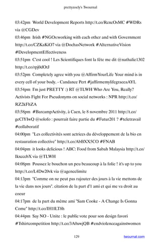 prettyzoely's Twournal



03:42pm World Development Reports http://t.co/RcncOsMC #WDRs
via @CGDev
03:46pm Irish #NGOs:working with each other and with Government
http://t.co/CZKaKiO7 via @DochasNetwork #AlternativeVision
#DevelopmentEffectiveness
03:51pm C'est cool ! Les Scientifiques font la fête me dit @nathalie1302
http://t.co/rpj0dOtJ
03:52pm Completely agree with you @AffirmYourLife Your mind is in
every cell of your body. - Candance Pert #jaffirmemylifegraceaAYL
03:54pm I'm just PRETTY :) RT @TLWH Who Are You, Really?
Activists Fight For Pseudonyms on social networks : NPR http://t.co/
RZ2kFhZA
03:58pm #BarcampActivity, à Caen, le 8 novembre 2011 http://t.co/
geClYIwQ @solofo : pourrait faire partie du #Futur201 ? #teletravail
#collaboratif
04:00pm ''Les collectivités sont actrices du développement de la bio en
restauration collective'' http://t.co/AbBXX5CO #FNAB
04:04pm it looks delicious ! ABC: Food from Sabah Malaysia http://t.co/
IkxcccbX via @TLWH
04:08pm Poussez le bouchon un peu beaucoup à la folie ! it's up to you
http://t.co/L4Dw20vk via @agencelimite
04:13pm Comme on ne peut pas rajouter des jours à la vie mettons de
la vie dans nos jours. citation de la part d'1 ami et qui me va droit au
coeur
04:17pm de la part du même ami Sam Cooke - A Change Is Gonna
Come http://t.co/IH1lLT8h
04:44pm Say NO - Unite : le public vote pour son design favori
#Tshirtcompetition http://t.co/3A0uwjQB #endviolenceagainstwomen


                                   129                          twournal.com
 