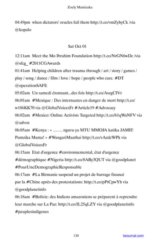 Zoely Mamizaka



04:49pm when dictators' oracles fail them http://t.co/vmZyhyCk /via
@kopalo


                              Sat Oct 01

12:11am Meet the Mo Ibrahim Foundation http://t.co/NrGN6wDc /via
@sfcg_ #2011CGAwards
01:41am Helping children after trauma through / art / story / games /
play / song / dance / film / love / hope / people who care. #DT
@operationSAFE
05:02am Un samedi étonnant...des fois http://t.co/AszgCIVr
06:01am #Mexique : Des internautes en danger de mort http://t.co/
w186KK70 via @GlobalVoicesFr #Article19 #Advocacy
06:02am #Mexico: Online Activists Targeted http://t.co/b1qWaNFV via
@advox
06:05am #Kenya : « ……. nguvu ya MTU MMOJA katika JAMII!
Pumzika Mama! » #WangariMaathai http://t.co/vAzdcWPk via
@GlobalVoicesFr
06:15am Etat d'urgence #environnemental, état d'urgence
#démographique #Nigeria http://t.co/8ABy3QUT via @goodplanet
#PourUneDemographieResponsable
06:17am #La Birmanie suspend un projet de barrage financé
par la #Chine après des protestations: http://t.co/pPtCpwYh via
@goodplanetinfo
06:18am #Bolivie: des Indiens amazoniens se préparent à reprendre
leur marche sur La Paz: http://t.co/IL25qLZY via @goodplanetinfo
#peuplesindigenes




                                 130                          twournal.com
 