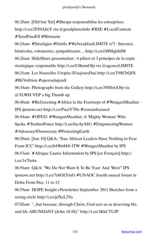prettyzoely's Twournal



06:20am [Old but Yet] #Sherpa responsabilise les entreprises:
http://t.co/2FH1QicY via @goodplanetinfo #RSE #LocalContent
#TotalFinaElf #Birmanie
06:24am #Stratégies #Outils #WebreakfastLIMITE n°5 : Internet,
bénévoles, volontaires, sympathisants… http://t.co/cMMqkSdM
06:26am SlideShare presentation : 4 piliers et 3 principes de la copie
stratégique responsable http://t.co/C0knmOfp via @agenceLIMITE
06:31am Les Nouvelles Utopies D'aujourd'hui http://t.co/T9SCbQJX
#RêVolition #aperosdujeudi
06:34am Photographs from the Gallery http://t.co/3NHvGO6j via
@TLWH YEP a big Thumb up
06:40am #ReGreening #Africa in the Footsteps of #WangariMaathai -
IPS ipsnews.net http://t.co/PnaiY7Hs #remainfocused
06:44am #OPED: #WangariMaathai: A 'Mighty Woman' Who
Spoke #TruthtoPower http://t.co/fncAyASU #EmpoweringWomen
#Advocacy4Democracy #ProtectingEarth
06:50am [Jun 10] QA: ‘True African Leaders Have Nothing to Fear
From ICC’ http://t.co/b4WrtH4i ITW #WangariMaathai by IPS
06:53am #Afrique L’autre Information by IPS [en Français] http://
t.co/1x7fattn
06:56am QA: We Do Not Want It To Be 'East' And 'West' IPS
ipsnews.net http://t.co/7z8GLYmG #UNAOC fourth annual forum in
Doha From Dec. 11 to 13
06:59am HOPE Insight eNewsletter September 2011 Sketches from a
saving circle http://t.co/jdXzL2Va
07:02am ...but because, through Christ, God sees us as deserving life,
and life ABUNDANT (John 10:10). http://t.co/1KkCTUIP



                                  131                         twournal.com
 