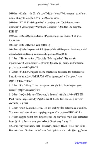 prettyzoely's Twournal



10:01am @m0utarde On n'a que Twitter (merci Twitter) pour exprimer
nos sentiments, à défaut d'y être #Madagascar
10:04am RT PLS Mahagomba  Jaojoby dit : Qui donne le mal
d'amour #Madagascar Mifohaza Gasikara Don't let the country
DIE !!!
10:06am @JulieOwono Mais si ! Puisque tu es sur Twitter ! Et c'est
important !
10:45am @JulieOwono You better ;-)
10:47am @joindiaspora +1 RT @netpublic #Diaspora : le réseau social
décentralisé se dévoile en images http://t.co/0Enhl44D
11:15am “Tia anao Zaho” Jaojoby “Mahagomba” “Tsy zanaka
mpanarivo” #Madagascar - Je t’aime Jaojoby qui donne de l’amour et
p… http://t.co/bPDqU8OB
11:25am #ChineAfrique:1 coopé fructueuse bouscule les partenaires
historiques http://t.co/drR8LXk9 #Changerregard #EuropeAfrique
#RSE #ThierryTene
11:27am Seth's Blog: Have we spent enough time focusing on your
issues? http://t.co/XNqvFwlf
11:34am In Quoi de neuf Docteur, le Journal http://t.co/k0vWDP2M
Paul Farmer explains why #globalhealth has to first focus on poverty
#CGI2011 #PIH
11:37am Non, Madame Little. Do not seal ze tiles beforrre ze grouting.
You must seal zem afterrr applying ze grout http://t.co/PEXmKbLk
11:40am as you might have understood, the previous tweet was extracted
from @LittleAnimation's post About Grout very funny !!!
12:31pm tu y seras donc :) RT @sandriamirado Deep Forest au Grand
Rex avec Josh Groban deep-forest.fr/deep-forest-au… via @deep_forest



                                 133                        twournal.com
 