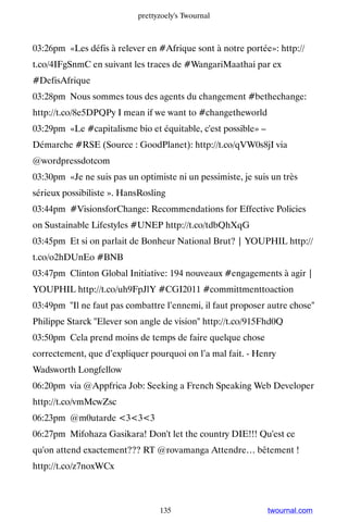 prettyzoely's Twournal



03:26pm «Les défis à relever en #Afrique sont à notre portée»: http://
t.co/4IFgSnmC en suivant les traces de #WangariMaathai par ex
#DefisAfrique
03:28pm Nous sommes tous des agents du changement #bethechange:
http://t.co/8e5DPQPy I mean if we want to #changetheworld
03:29pm «Le #capitalisme bio et équitable, c'est possible» –
Démarche #RSE (Source : GoodPlanet): http://t.co/qVW0s8jI via
@wordpressdotcom
03:30pm «Je ne suis pas un optimiste ni un pessimiste, je suis un très
sérieux possibiliste ». HansRosling
03:44pm #VisionsforChange: Recommendations for Effective Policies
on Sustainable Lifestyles #UNEP http://t.co/tdbQhXqG
03:45pm Et si on parlait de Bonheur National Brut? | YOUPHIL http://
t.co/o2hDUnEo #BNB
03:47pm Clinton Global Initiative: 194 nouveaux #engagements à agir |
YOUPHIL http://t.co/uh9FpJlY #CGI2011 #committmenttoaction
03:49pm Il ne faut pas combattre l’ennemi, il faut proposer autre chose
Philippe Starck Elever son angle de vision http://t.co/915Fhd0Q
03:50pm Cela prend moins de temps de faire quelque chose
correctement, que d’expliquer pourquoi on l’a mal fait. - Henry
Wadsworth Longfellow
06:20pm via @Appfrica Job: Seeking a French Speaking Web Developer
http://t.co/vmMcwZsc
06:23pm @m0utarde 333
06:27pm Mifohaza Gasikara! Don't let the country DIE!!! Qu'est ce
qu'on attend exactement??? RT @rovamanga Attendre… bêtement !
http://t.co/z7noxWCx



                                 135                           twournal.com
 