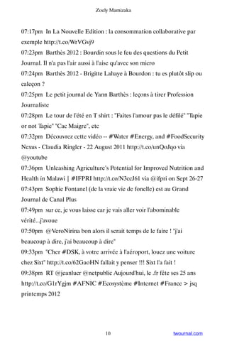 Zoely Mamizaka



07:17pm In La Nouvelle Edition : la consommation collaborative par
exemple http://t.co/WrVGvj9
07:23pm Barthès 2012 : Bourdin sous le feu des questions du Petit
Journal. Il n'a pas l'air aussi à l'aise qu'avec son micro
07:24pm Barthès 2012 - Brigitte Lahaye à Bourdon : tu es plutôt slip ou
caleçon ?
07:25pm Le petit journal de Yann Barthès : leçons à tirer Profession
Journaliste
07:28pm Le tour de l'été en T shirt : Faites l'amour pas le défilé Tapie
or not Tapie Cac Maigre, etc
07:32pm Découvrez cette vidéo -- #Water #Energy, and #FoodSecurity
Nexus - Claudia Ringler - 22 August 2011 http://t.co/unQoJqo via
@youtube
07:36pm Unleashing Agriculture’s Potential for Improved Nutrition and
Health in Malawi | #IFPRI http://t.co/N3ccJ61 via @ifpri on Sept 26-27
07:43pm Sophie Fontanel (de la vraie vie de fonelle) est au Grand
Journal de Canal Plus
07:49pm sur ce, je vous laisse car je vais aller voir l'abominable
vérité...j'avoue
07:50pm @VeroNirina bon alors il serait temps de le faire ! j'ai
beaucoup à dire, j'ai beaucoup à dire
09:33pm Cher #DSK, à votre arrivée à l'aéroport, louez une voiture
chez Sixt http://t.co/62GaoHN fallait y penser !!! Sixt l'a fait !
09:38pm RT @jeanlucr @netpublic Aujourd'hui, le .fr fête ses 25 ans
http://t.co/G1rYgjm #AFNIC #Ecosystème #Internet #France  jsq
printemps 2012




                                    10                           twournal.com
 
