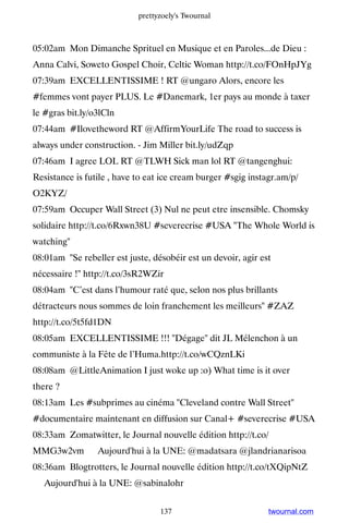 prettyzoely's Twournal



05:02am Mon Dimanche Sprituel en Musique et en Paroles...de Dieu :
Anna Calvi, Soweto Gospel Choir, Celtic Woman http://t.co/FOnHpJYg
07:39am EXCELLENTISSIME ! RT @ungaro Alors, encore les
#femmes vont payer PLUS. Le #Danemark, 1er pays au monde à taxer
le #gras bit.ly/o3lCln
07:44am #Ilovetheword RT @AffirmYourLife The road to success is
always under construction. - Jim Miller bit.ly/udZqp
07:46am I agree LOL RT @TLWH Sick man lol RT @tangenghui:
Resistance is futile , have to eat ice cream burger #sgig instagr.am/p/
O2KYZ/
07:59am Occuper Wall Street (3) Nul ne peut etre insensible. Chomsky
solidaire http://t.co/6Rxwn38U #severecrise #USA The Whole World is
watching
08:01am Se rebeller est juste, désobéir est un devoir, agir est
nécessaire ! http://t.co/3sR2WZir
08:04am C’est dans l’humour raté que, selon nos plus brillants
détracteurs nous sommes de loin franchement les meilleurs #ZAZ
http://t.co/5t5fd1DN
08:05am EXCELLENTISSIME !!! Dégage dit JL Mélenchon à un
communiste à la Fête de l’Huma.http://t.co/wCQznLKi
08:08am @LittleAnimation I just woke up :o) What time is it over
there ?
08:13am Les #subprimes au cinéma Cleveland contre Wall Street
#documentaire maintenant en diffusion sur Canal+ #severecrise #USA
08:33am Zomatwitter, le Journal nouvelle édition http://t.co/
MMG3w2vm ▸ Aujourd'hui à la UNE: @madatsara @jlandrianarisoa
08:36am Blogtrotters, le Journal nouvelle édition http://t.co/tXQipNtZ
▸ Aujourd'hui à la UNE: @sabinalohr


                                  137                          twournal.com
 