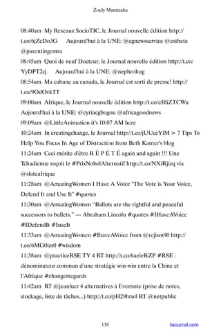 Zoely Mamizaka



08:40am My Reseaux SocioTIC, le Journal nouvelle édition http://
t.co/6jZcDo3G ▸ Aujourd'hui à la UNE: @cgnewsservice @esthete
@parentingextra
08:45am Quoi de neuf Docteur, le Journal nouvelle édition http://t.co/
YyDPT2cj ▸ Aujourd'hui à la UNE: @nephrohug
08:54am Ma cabane au canada, le Journal est sorti de presse! http://
t.co/9OdOvkTT
09:00am Afrique, le Journal nouvelle édition http://t.co/eBSZTCWu ▸
Aujourd'hui à la UNE: @cyriacgbogou @africagoodnews
09:09am @LittleAnimation it's 10:07 AM here
10:24am In creatingchange, le Journal http://t.co/jUUccYiM  7 Tips To
Help You Focus In Age of Distraction from Beth Kanter's blog
11:24am Ceci mérite d'être R É P É T É again and again !!! Une
Tchadienne reçoit le #PrixNobelAlternatif http://t.co/NXiRjizq via
@slateafrique
11:28am @AmazingWomen I Have A Voice The Vote is Your Voice,
Defend It and Use It #quotes
11:30am @AmazingWomen “Ballots are the rightful and peaceful
successors to bullets.” — Abraham Lincoln #quotes #IHaveAVoice
#IDefendIt #IuseIt
11:33am @AmazingWomen #IhaveAVoice from @rejism90 http://
t.co/6MG0izs0 #wisdom
11:38am @practiceRSE TY 4 RT http://t.co/6aeieRZP #RSE :
dénominateur commun d’une stratégie win-win entre la Chine et
l’Afrique #changerregards
11:42am RT @jeanlucr 4 alternatives à Evernote (prise de notes,
stockage, liste de tâches...) http://t.co/pH29hru4 RT @netpublic



                                 138                         twournal.com
 