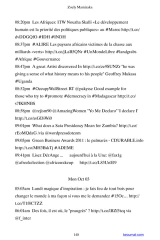 Zoely Mamizaka



08:20pm Les Afriques: ITW Nouzha Skalli «Le développement
humain est la priorité des politiques publiques» au #Maroc http://t.co/
dvDDGQfO #IDH #INDH
08:37pm #ALIRE Les paysans africains victimes de la chasse aux
milliards «verts» http://t.co/jLaB5QNr #UnMondeLibre #landgrabs
#Afrique #Gouvernance
08:47pm A great Artist discovered In http://t.co/ze9SUNZr he was
giving a sense of what history means to his people Geoffrey Mukasa
#Uganda
08:52pm #OccupyWallStreet RT @pakysse Good example for
those who try to #promote #democracy in #Madagascar http://t.co/
s7IKHNBS
08:58pm @rejism90 @AmazingWomen Yo Me Declaro 'I declare I'
http://t.co/xsGDiWi0
09:01pm What does a Sata Presidency Mean for Zambia? http://t.co/
rEoMQdaG /via @wordpressdotcom
09:05pm Green Business Awards 2011 : le palmarès - CDURABLE.info
http://t.co/MH3BskTj #ADEME
09:41pm Lisez DérAnge ... ▸ aujourd'hui à la Une: @fax1g
@afreekelection @africawakeup ▸ http://t.co/L83UnEl9


                               Mon Oct 03

05:03am Lundi magique d’inspiration : je fais feu de tout bois pour
changer le monde à ma façon si vous me le demandez #15Oc… http://
t.co/T1f8CTZZ
06:01am Des fois, il est où, le praugrès ? http://t.co/lBZf5tcq via
@f_inter


                                  140                           twournal.com
 