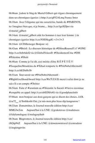 prettyzoely's Twournal



06:06am j'adore le blog de Muriel Gilbert qui s'égare chroniquement
dans ses chroniques égarées :) http://t.co/gP52ALmq France Inter
06:10am Avec l’élégance qui me caractérise, bande de #PARENTS,
tu t’imagines bien que, si je brame,... http://t.co/1goXDjwr via
@muriel_gilbert
06:14am @muriel_gilbert aide les hommes à tuer leur femme :) in
chroniques égarées http://t.co/5OEHegdG 333
06:14am @CDillenseger Bonjour :o)
06:43am #Brésil : Le discours historique de #DilmaRousseff à l' #ONU
http://t.co/hsbr6deQ via @GlobalVoicesFr #OccidentenCrise #DH
#Palestine #Haiti
06:48am Comme je l'ai dit, ceci mérite d'être R É P É T É !!!
#JacquelineMoudeina du #Tchad remporte le #PrixNobelAlternatif:
http://t.co/hEDxHv5b
06:51am Tout savoir sur #PrixNobelAlternatif -
#RightLivelihoodAward http://t.co/Wx7ULVZt merci à celui dont je ne
sais s'il a un compte #Twitter
06:54am Fuite d' #uranium au #Tricastin: la Socatri #Areva reconnue
#coupable en appel: http://t.co/ubEDSA4G via @goodplanetinfo
07:04am mon bonjour aux deux garçons qui se disent des choses...LOL
@sc72__ @Toshikoshi Oui, j'ai mis mon plus beau slip kangourou !
08:33am Zomatwitter, le Journal nouvelle édition http://t.co/
MMG3w2vm ▸ Aujourd'hui à la UNE: @grakotovao @madatsara
@falyfamalagasy @malagasyihub
08:36am Blogtrotters, le Journal nouvelle édition http://t.co/
tXQipNtZ ▸ Aujourd'hui à la UNE: @downtowntravel @conradzoo
@inspirngtrvlrs



                                  141                            twournal.com
 