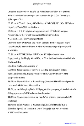 prettyzoely's Twournal



05:22pm Facebook est devenu du n'importe quoi dixit mes enfants.
Twitter : deviendras-tu ou pas une console de je ? Car sinon il y a
@DiasporaChat
05:32pm A Visual History Of #Twitter #INFOGRAPHIC - AllTwitter
http://t.co/PkaA7J1L via @alltwtr
05:35pm +++ #endviolenceagainstwomen RT @letlifehappen
Abusers know they won't be arrested! letlife.in/raGlvm
#DomesticViolenceAwarenessMonth
05:49pm How DFID can use Justin Bieber’s Twitter account http://
t.co/PUqfzqJc #microfinance #Kiva #climatechange #greengrowth
#M4PHub
05:51pm #WCNZ2011 cc @LilDelsa RT @jasminewanders
Experiencing the Rugby World Cup in New Zealand twrt.me/wo8h1i via
@yTravelBlog
05:52pm @eGlobalLearning :o)
07:34pm Japan's disaster survivors face the harsh reality of less
help and little hope. Please volunteer http://t.co/ib0BW99V #DT
@operationSAFE
11:25pm Lisez #Tchad, le Journal http://t.co/nvmHKhd2 merci pour la
mention ! #PrixNobelAlternatif :)
11:26pm :o) @InspirngTrvlrs @liligo_uk @ueparapon_ @foodwinetrails
@happyjourneys @FSBudapest @urbanwiser
11:27pm @Ameriquebecoise de rien ! c'est grâce @EmmanuelleEN
@alozach
11:31pm Lisez #Tchad, le Journal http://t.co/nvmHKhd2 Lutte
contre la #polio au Tchad: Bill Gates s’engage sur RFI #vaccins
#BillGatesFundation



                                  143                          twournal.com
 