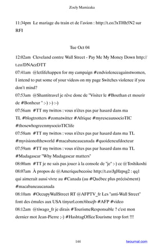 Zoely Mamizaka



11:34pm Le mariage du train et de l’avion : http://t.co/3xTHh5N2 sur
RFI


                             Tue Oct 04

12:02am Cleveland contre Wall Street - Pay Me My Money Down http://
t.co/DNAczDTT
07:41am @letlifehappen for my campaign #endviolenceagainstwomen,
I intend to put some of your videos on my page Switches violence if you
don’t mind?
07:53am @Shantitravel je rêve donc de Visiter le #Bouthan et mourir
de #Bonheur  :-) :-) :-)
07:56am #TT my twittos : vous n'êtes pas par hasard dans ma
TL #blogtrotters #zomatwitter #Afrique #myreseauxsocioTIC
#thosewhogreenmysocioTIClife
07:58am #TT my twittos : vous n'êtes pas par hasard dans ma TL
#myvisionoftheworld #macabaneaucanada #quoideneufdocteur
07:59am #TT my twittos : vous n'êtes pas par hasard dans ma TL
#Madagascar Why Madagascar matters
08:00am #TT je ne sais pas jouer à la console de je :-) cc @Toshikoshi
08:07am À propos de @Ameriquebecoise http://t.co/JgHzpsg2 : qq1
qui aimerait aussi vivre au #Canada (au #Québec plus précisément)
#macabaneaucanada
08:10am #OccupyWallStreet RT @AFPTV_fr Les anti-Wall Street
font des émules aux USA tinyurl.com/6lxszjb #AFP #video
08:12am @tiwago_fr je dirais #TourismeResponsable ? c'est mon
dernier mot Jean-Pierre ;-) #HashtagOfficeTourisme trop fort !!!




                                144                         twournal.com
 