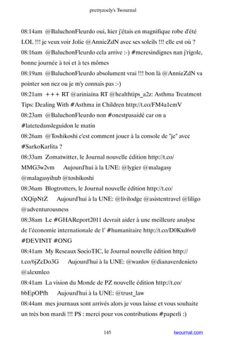 prettyzoely's Twournal



08:14am @BaluchonFleurdo oui, hier j'étais en magnifique robe d'été
LOL !!! je veux voir Jolie @AnnieZdN avec ses soleils !!! elle est où ?
08:16am @BaluchonFleurdo cela arrive :-) #meresindignes nan j'rigole,
bonne journée à toi et à tes mômes
08:19am @BaluchonFleurdo absolument vrai !!! bon là @AnnieZdN va
pointer son nez ou je m'y connais pas :-)
08:21am +++ RT @ariniaina RT @healthtips_a2z: Asthma Treatment
Tips: Dealing With #Asthma in Children http://t.co/FM4a1emV
08:23am @BaluchonFleurdo non #onestpasaidé car on a
#latetedansleguidon le matin
08:26am @Toshikoshi c'est comment jouer à la console de je avec
#SarkoKarlita ?
08:33am Zomatwitter, le Journal nouvelle édition http://t.co/
MMG3w2vm ▸ Aujourd'hui à la UNE: @lygier @malagasy
@malagasyihub @toshikoshi
08:36am Blogtrotters, le Journal nouvelle édition http://t.co/
tXQipNtZ ▸ Aujourd'hui à la UNE: @livilodge @asistentravel @liligo
@adventurousness
08:38am Le #GHAReport2011 devrait aider à une meilleure analyse
de l’économie internationale de l’ #humanitaire http://t.co/D0Kxd6v0
#DEVINIT #ONG
08:41am My Reseaux SocioTIC, le Journal nouvelle édition http://
t.co/6jZcDo3G ▸ Aujourd'hui à la UNE: @wanlov @dianaverdenieto
@alexmleo
08:41am La vision du Monde de PZ nouvelle édition http://t.co/
bbEpOPfh ▸ Aujourd'hui à la UNE: @trust_law
08:44am mes journaux sont arrivés alors je vous laisse et vous souhaite
un très bon mardi !!! PS : merci pour vos contributions #paperli :)


                                  145                            twournal.com
 