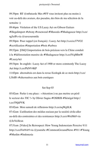 prettyzoely's Twournal



09:39pm RT @m0utarde Mes #FF vous invitent plus ou moins à
voir au-delà des avatars, des pseudos, des bios de ma sélection de la
semaine :)
09:46pm Violation of the US Lacey Act on Gibson Guitars
#illegalimport #ebony #rosewood #Masoala #Madagascar http://t.co/
xg3eiPx via @saveoursmile
09:50pm Pour rappel (en français) : Lacey Act http://t.co/ce37VO2
#certification #importation #bois #arbres
09:52pm [Old] L’importation de bois précieux vers la Chine conduit
à la #déforestation massive de #Madagascar http://t.co/lVqMImW
#LaceyAct
09:54pm In english : Lacey Act of 1900 or more commonly The Lacey
Act http://t.co/PkNV4KP
11:03pm alternabois est dans la revue Ecologik de ce mois http://t.co/
L5fsIFr #alternatives aux bois exotiques


                               Sat Sep 03

05:02am Parler à ma place : «Attention à ne pas mettre en péril
le secteur des TIC !» by Olivier Sagna #OSIRIS #Sénégal http://
t.co/5NjkPVK
05:02am Mon samedi de réflexions http://t.co/nqWgSLK
07:42am L’utilisation des médias sociaux par la société civile:aller
au-delà des contraintes et des resistances http://t.co/oWxiMx9 via
@JoVeilleux
07:51am [Video] In Retrospect: How Young Indonesians Perceive 9/11
http://t.co/Fm9vlr9 via @youtube #CommonGroundNews #911 #Young
#Muslim #Indonesia


                                   11                         twournal.com
 