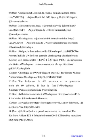 Zoely Mamizaka



08:45am Quoi de neuf Docteur, le Journal nouvelle édition http://
t.co/YyDPT2cj ▸ Aujourd'hui à la UNE: @catsg35 @letlifehappen
@irememberbetter
08:54am Ma cabane au canada, le Journal nouvelle édition http://
t.co/9OdOvkTT ▸ Aujourd'hui à la UNE: @catherineheroux
@ameriquebecoise
08:59am #Madagascar, le journal de PZ nouvelle édition http://
t.co/qyLnev3b ▸ Aujourd'hui à la UNE: @sandriamirado @cctrials
@houthandel @callagm
09:01am Afrique, le Journal nouvelle édition http://t.co/eBSZTCWu ▸
Aujourd'hui à la UNE: @luc_germain @crisisgroup @africanbrains
09:58am ceci mérite d'être R É P É T É ! Forum #TIC : une révolution
planétaire, #Madagascar dans un monde qui change http://t.co/
gyZ4N1Xc #mgihub
10:11am Chronique de #VANF Edgard, avec «D» Par Nasolo-Valiavo
Andriamihaja #Madagascar http://t.co/MmFzFPKC
10:13am Un Parlement de 600 membres et un gouverne-
ment de 60 cabinets, il faut le faire ! #Madagascar
#humeur #dilatationnumeraire #Ilovetheword
10:14am #dilatationnumeraire à #Madagascar http://t.co/xumvnPHN
#fautlefaire #ilovetheword #humeur
10:53am My week on twitter: 48 retweets received, 12 new followers, 121
mentions. Via: http://20ft.net/p
11:53am @AfricanBrains is proud to announce the launch of The
Southern African ICT #EducationSummit2012 #Zimbabwe http://t.co/
fiGY3g6p #ICT4Africa




                                   146                     twournal.com
 