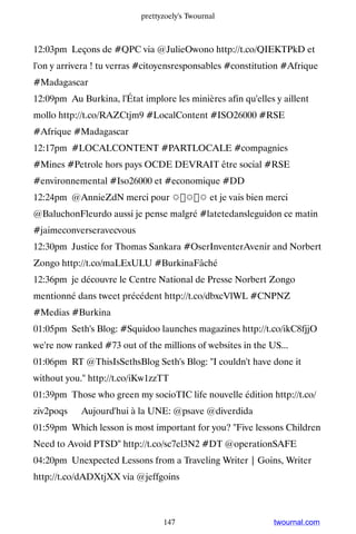 prettyzoely's Twournal



12:03pm Leçons de #QPC via @JulieOwono http://t.co/QIEKTPkD et
l'on y arrivera ! tu verras #citoyensresponsables #constitution #Afrique
#Madagascar
12:09pm Au Burkina, l'État implore les minières afin qu'elles y aillent
mollo http://t.co/RAZCtjm9 #LocalContent #ISO26000 #RSE
#Afrique #Madagascar
12:17pm #LOCALCONTENT #PARTLOCALE #compagnies
#Mines #Petrole hors pays OCDE DEVRAIT être social #RSE
#environnemental #Iso26000 et #economique #DD
12:24pm @AnnieZdN merci pour ☼☼☼ et je vais bien merci
@BaluchonFleurdo aussi je pense malgré #latetedansleguidon ce matin
#jaimeconverseravecvous
12:30pm Justice for Thomas Sankara #OserInventerAvenir and Norbert
Zongo http://t.co/maLExULU #BurkinaFâché
12:36pm je découvre le Centre National de Presse Norbert Zongo
mentionné dans tweet précédent http://t.co/dbxcVlWL #CNPNZ
#Medias #Burkina
01:05pm Seth's Blog: #Squidoo launches magazines http://t.co/ikC8fjjO
we're now ranked #73 out of the millions of websites in the US...
01:06pm RT @ThisIsSethsBlog Seth's Blog: I couldn't have done it
without you. http://t.co/iKw1zzTT
01:39pm Those who green my socioTIC life nouvelle édition http://t.co/
ziv2poqs ▸ Aujourd'hui à la UNE: @psave @diverdida
01:59pm Which lesson is most important for you? Five lessons Children
Need to Avoid PTSD http://t.co/sc7el3N2 #DT @operationSAFE
04:20pm Unexpected Lessons from a Traveling Writer | Goins, Writer
http://t.co/dADXtjXX via @jeffgoins



                                 147                         twournal.com
 