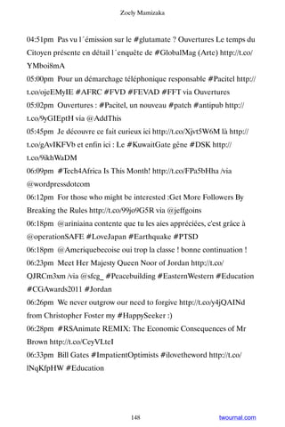 Zoely Mamizaka



04:51pm Pas vu l´émission sur le #glutamate ? Ouvertures Le temps du
Citoyen présente en détail l´enquête de #GlobalMag (Arte) http://t.co/
YMboi8mA
05:00pm Pour un démarchage téléphonique responsable #Pacitel http://
t.co/ojeEMyIE #AFRC #FVD #FEVAD #FFT via Ouvertures
05:02pm Ouvertures : #Pacitel, un nouveau #patch #antipub http://
t.co/9yGIEptH via @AddThis
05:45pm Je découvre ce fait curieux ici http://t.co/Xjvt5W6M là http://
t.co/gAvIKFVb et enfin ici : Le #KuwaitGate gêne #DSK http://
t.co/9ikhWaDM
06:09pm #Tech4Africa Is This Month! http://t.co/FPa5bHha /via
@wordpressdotcom
06:12pm For those who might be interested :Get More Followers By
Breaking the Rules http://t.co/99jo9G5R via @jeffgoins
06:18pm @ariniaina contente que tu les aies appréciées, c'est grâce à
@operationSAFE #LoveJapan #Earthquake #PTSD
06:18pm @Ameriquebecoise oui trop la classe ! bonne continuation !
06:23pm Meet Her Majesty Queen Noor of Jordan http://t.co/
QJRCm3xm /via @sfcg_ #Peacebuilding #EasternWestern #Education
#CGAwards2011 #Jordan
06:26pm We never outgrow our need to forgive http://t.co/y4jQAINd
from Christopher Foster my #HappySeeker :)
06:28pm #RSAnimate REMIX: The Economic Consequences of Mr
Brown http://t.co/CeyVLteI
06:33pm Bill Gates #ImpatientOptimists #ilovetheword http://t.co/
lNqKfpHW #Education




                                 148                         twournal.com
 