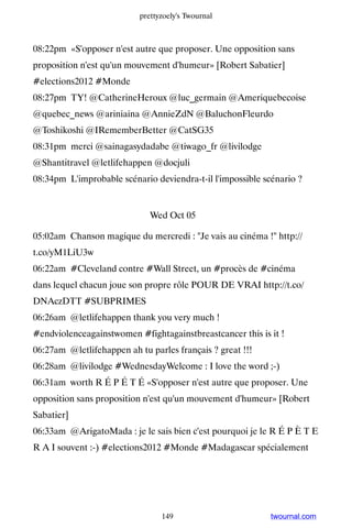 prettyzoely's Twournal



08:22pm «S'opposer n'est autre que proposer. Une opposition sans
proposition n'est qu'un mouvement d'humeur» [Robert Sabatier]
#elections2012 #Monde
08:27pm TY! @CatherineHeroux @luc_germain @Ameriquebecoise
@quebec_news @ariniaina @AnnieZdN @BaluchonFleurdo
@Toshikoshi @IRememberBetter @CatSG35
08:31pm merci @sainagasydadabe @tiwago_fr @livilodge
@Shantitravel @letlifehappen @docjuli
08:34pm L'improbable scénario deviendra-t-il l'impossible scénario ?


                              Wed Oct 05

05:02am Chanson magique du mercredi : Je vais au cinéma ! http://
t.co/yM1LiU3w
06:22am #Cleveland contre #Wall Street, un #procès de #cinéma
dans lequel chacun joue son propre rôle POUR DE VRAI http://t.co/
DNAczDTT #SUBPRIMES
06:26am @letlifehappen thank you very much !
#endviolenceagainstwomen #fightagainstbreastcancer this is it !
06:27am @letlifehappen ah tu parles français ? great !!!
06:28am @livilodge #WednesdayWelcome : I love the word ;-)
06:31am worth R É P É T É «S'opposer n'est autre que proposer. Une
opposition sans proposition n'est qu'un mouvement d'humeur» [Robert
Sabatier]
06:33am @ArigatoMada : je le sais bien c'est pourquoi je le R É P È T E
R A I souvent :-) #elections2012 #Monde #Madagascar spécialement




                                 149                        twournal.com
 