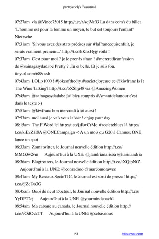 prettyzoely's Twournal



07:27am via @Vince75015 http://t.co/rAqjVafG Lu dans com's du billet
L'homme est pour la femme un moyen, le but est toujours l'enfant
Nietzsche
07:31am Si vous avez des stats précises sur #laFrancequisenfuit, je
serais vraiment preneur... http://t.co/hKhxHyjy voilà !
07:37am C'est pour moi ? je le prends sinon ! #mercrediconfession
de @sainagasydadabe Pretty ? ,Tu es belle. Et je suis fou.
tinyurl.com/688ocsh
07:43am LOL x1000 ! #jokeoftheday #societejoyeuse cc @kiwfranc Is It
The Wine Talking? http://t.co/bXShyi48 via @AmazingWomen
07:45am @sainagasydadabe j'ai bien compris #Amantdelamour c'est
dans le texte :-)
07:51am @kiwfranc bon mercredi à toi aussi !
07:53am moi aussi je vais vous laisser ! enjoy your day
08:15am The F Word ici http://t.co/juRwCrMq #societeblues là http://
t.co/kiEvZH8A @ONECampaign  A un mois du G20 à Cannes, ONE
lance un spot
08:33am Zomatwitter, le Journal nouvelle édition http://t.co/
MMG3w2vm ▸ Aujourd'hui à la UNE: @jlandrianarisoa @hasinandria
08:36am Blogtrotters, le Journal nouvelle édition http://t.co/tXQipNtZ
▸ Aujourd'hui à la UNE: @conradzoo @marcomorawec
08:41am My Reseaux SocioTIC, le Journal est sorti de presse! http://
t.co/6jZcDo3G
08:45am Quoi de neuf Docteur, le Journal nouvelle édition http://t.co/
YyDPT2cj ▸ Aujourd'hui à la UNE: @yourmindcoach1
08:54am Ma cabane au canada, le Journal nouvelle édition http://
t.co/9OdOvkTT ▸ Aujourd'hui à la UNE: @sebasrioux



                                  151                        twournal.com
 