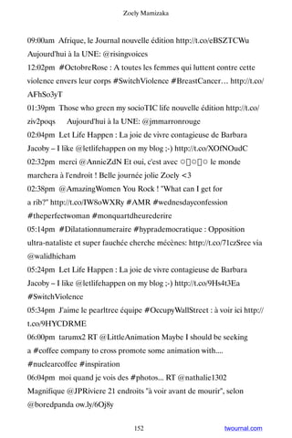 Zoely Mamizaka



09:00am Afrique, le Journal nouvelle édition http://t.co/eBSZTCWu ▸
Aujourd'hui à la UNE: @risingvoices
12:02pm #OctobreRose : A toutes les femmes qui luttent contre cette
violence envers leur corps #SwitchViolence #BreastCancer… http://t.co/
AFhSo3yT
01:39pm Those who green my socioTIC life nouvelle édition http://t.co/
ziv2poqs ▸ Aujourd'hui à la UNE: @jmmarronrouge
02:04pm Let Life Happen : La joie de vivre contagieuse de Barbara
Jacoby – I like @letlifehappen on my blog ;-) http://t.co/XOfNOudC
02:32pm merci @AnnieZdN Et oui, c'est avec ☼☼☼ le monde
marchera à l'endroit ! Belle journée jolie Zoely 3
02:38pm @AmazingWomen You Rock ! What can I get for
a rib? http://t.co/IW8oWXRy #AMR #wednesdayconfession
#theperfectwoman #monquartdheurederire
05:14pm #Dilatationnumeraire #hyprademocratique : Opposition
ultra-nataliste et super fauchée cherche mécènes: http://t.co/71czSree via
@walidhicham
05:24pm Let Life Happen : La joie de vivre contagieuse de Barbara
Jacoby – I like @letlifehappen on my blog ;-) http://t.co/9Hs4t3Ea
#SwitchViolence
05:34pm J'aime le pearltree équipe #OccupyWallStreet : à voir ici http://
t.co/9HYCDRME
06:00pm tarumx2 RT @LittleAnimation Maybe I should be seeking
a #coffee company to cross promote some animation with....
#nuclearcoffee #inspiration
06:04pm moi quand je vois des #photos... RT @nathalie1302
Magnifique @JPRiviere 21 endroits à voir avant de mourir, selon
@boredpanda ow.ly/6Oj8y


                                 152                          twournal.com
 