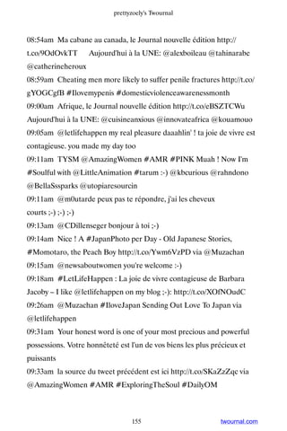prettyzoely's Twournal



08:54am Ma cabane au canada, le Journal nouvelle édition http://
t.co/9OdOvkTT ▸ Aujourd'hui à la UNE: @alexboileau @tahinarabe
@catherineheroux
08:59am Cheating men more likely to suffer penile fractures http://t.co/
gYOGCgfB #Ilovemypenis #domesticviolenceawarenessmonth
09:00am Afrique, le Journal nouvelle édition http://t.co/eBSZTCWu ▸
Aujourd'hui à la UNE: @cuisineanxious @innovateafrica @kouamouo
09:05am @letlifehappen my real pleasure daaahlin' ! ta joie de vivre est
contagieuse. you made my day too
09:11am TYSM @AmazingWomen #AMR #PINK Muah ! Now I'm
#Soulful with @LittleAnimation #tarum :-) @kbcurious @rahndono
@BellaSssparks @utopiaresourcin
09:11am @m0utarde peux pas te répondre, j'ai les cheveux
courts ;-) ;-) ;-)
09:13am @CDillenseger bonjour à toi ;-)
09:14am Nice ! A #JapanPhoto per Day - Old Japanese Stories,
#Momotaro, the Peach Boy http://t.co/Ywm6VzPD via @Muzachan
09:15am @newsaboutwomen you're welcome :-)
09:18am #LetLifeHappen : La joie de vivre contagieuse de Barbara
Jacoby – I like @letlifehappen on my blog ;-): http://t.co/XOfNOudC
09:26am @Muzachan #IloveJapan Sending Out Love To Japan via
@letlifehappen
09:31am Your honest word is one of your most precious and powerful
possessions. Votre honnêteté est l'un de vos biens les plus précieux et
puissants
09:33am la source du tweet précédent est ici http://t.co/SKaZzZqc via
@AmazingWomen #AMR #ExploringTheSoul #DailyOM



                                  155                         twournal.com
 