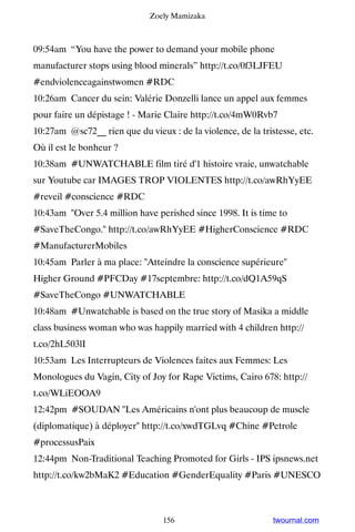 Zoely Mamizaka



09:54am “You have the power to demand your mobile phone
manufacturer stops using blood minerals” http://t.co/0f3LJFEU
#endviolenceagainstwomen #RDC
10:26am Cancer du sein: Valérie Donzelli lance un appel aux femmes
pour faire un dépistage ! - Marie Claire http://t.co/4mW0Rvb7
10:27am @sc72__ rien que du vieux : de la violence, de la tristesse, etc.
Où il est le bonheur ?
10:38am #UNWATCHABLE film tiré d'1 histoire vraie, unwatchable
sur Youtube car IMAGES TROP VIOLENTES http://t.co/awRhYyEE
#reveil #conscience #RDC
10:43am Over 5.4 million have perished since 1998. It is time to
#SaveTheCongo. http://t.co/awRhYyEE #HigherConscience #RDC
#ManufacturerMobiles
10:45am Parler à ma place: Atteindre la conscience supérieure
Higher Ground #PFCDay #17septembre: http://t.co/dQ1A59qS
#SaveTheCongo #UNWATCHABLE
10:48am #Unwatchable is based on the true story of Masika a middle
class business woman who was happily married with 4 children http://
t.co/2hL503lI
10:53am Les Interrupteurs de Violences faites aux Femmes: Les
Monologues du Vagin, City of Joy for Rape Victims, Cairo 678: http://
t.co/WLiEOOA9
12:42pm #SOUDAN Les Américains n'ont plus beaucoup de muscle
(diplomatique) à déployer http://t.co/xwdTGLvq #Chine #Petrole
#processusPaix
12:44pm Non-Traditional Teaching Promoted for Girls - IPS ipsnews.net
http://t.co/kw2bMaK2 #Education #GenderEquality #Paris #UNESCO



                                 156                          twournal.com
 