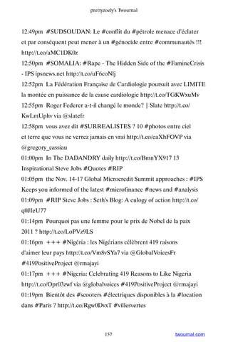prettyzoely's Twournal



12:49pm #SUDSOUDAN: Le #conflit du #pétrole menace d’éclater
et par conséquent peut mener à un #génocide entre #communautés !!!
http://t.co/aMC1DK0z
12:50pm #SOMALIA: #Rape - The Hidden Side of the #FamineCrisis
- IPS ipsnews.net http://t.co/uF6coNlj
12:52pm La Fédération Française de Cardiologie poursuit avec LIMITE
la montée en puissance de la cause cardiologie http://t.co/TGKWxuMv
12:55pm Roger Federer a-t-il changé le monde? | Slate http://t.co/
KwLmUphv via @slatefr
12:58pm vous avez dit #SURREALISTES ? 10 #photos entre ciel
et terre que vous ne verrez jamais en vrai http://t.co/eaXhFOVP via
@gregory_cassiau
01:00pm In The DADANDRY daily http://t.co/BmnYX917 13
Inspirational Steve Jobs #Quotes #RIP
01:05pm the Nov. 14-17 Global Microcredit Summit approaches : #IPS
Keeps you informed of the latest #microfinance #news and #analysis
01:09pm #RIP Steve Jobs : Seth's Blog: A eulogy of action http://t.co/
q0JIeU77
01:14pm Pourquoi pas une femme pour le prix de Nobel de la paix
2011 ? http://t.co/LoPVz9LS
01:16pm +++ #Nigéria : les Nigérians célèbrent 419 raisons
d'aimer leur pays http://t.co/Vm8vSYa7 via @GlobalVoicesFr
#419PositiveProject @rmajayi
01:17pm +++ #Nigeria: Celebrating 419 Reasons to Like Nigeria
http://t.co/Opr03zwf via @globalvoices #419PositiveProject @rmajayi
01:19pm Bientôt des #scooters #électriques disponibles à la #location
dans #Paris ? http://t.co/Rgw0DvxT #villesvertes



                                 157                        twournal.com
 
