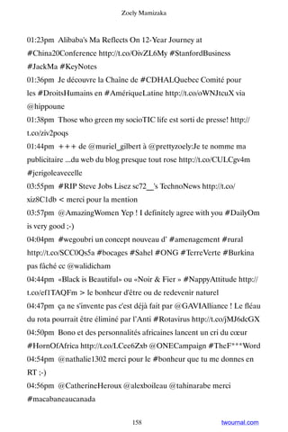 Zoely Mamizaka



01:23pm Alibaba's Ma Reflects On 12-Year Journey at
#China20Conference http://t.co/OivZL6My #StanfordBusiness
#JackMa #KeyNotes
01:36pm Je découvre la Chaîne de #CDHALQuebec Comité pour
les #DroitsHumains en #AmériqueLatine http://t.co/oWNJtcuX via
@hippoune
01:38pm Those who green my socioTIC life est sorti de presse! http://
t.co/ziv2poqs
01:44pm +++ de @muriel_gilbert à @prettyzoely:Je te nomme ma
publicitaire ...du web du blog presque tout rose http://t.co/CULCgv4m
#jerigoleavecelle
03:55pm #RIP Steve Jobs Lisez sc72__'s TechnoNews http://t.co/
xiz8C1db  merci pour la mention
03:57pm @AmazingWomen Yep ! I definitely agree with you #DailyOm
is very good ;-)
04:04pm #wegoubri un concept nouveau d’ #amenagement #rural
http://t.co/SCC0Qs5a #bocages #Sahel #ONG #TerreVerte #Burkina
pas fâché cc @walidicham
04:44pm «Black is Beautiful» ou «Noir  Fier » #NappyAttitude http://
t.co/ef1TAQFm  le bonheur d'être ou de redevenir naturel
04:47pm ça ne s'invente pas c'est déjà fait par @GAVIAlliance ! Le fléau
du rota pourrait être éliminé par l’Anti #Rotavirus http://t.co/jMJ6dcGX
04:50pm Bono et des personnalités africaines lancent un cri du cœur
#HornOfAfrica http://t.co/LCee6Zxb @ONECampaign #TheF***Word
04:54pm @nathalie1302 merci pour le #bonheur que tu me donnes en
RT ;-)
04:56pm @CatherineHeroux @alexboileau @tahinarabe merci
#macabaneaucanada


                                158                         twournal.com
 