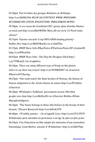 prettyzoely's Twournal



05:20pm Part d’ombre des groupes #miniers en #Afrique
http://t.co/Q6Mt1N4t #LOCALCONTENT #RSE #ISO26000
#COMMUNICATION #NOVETHIC #BELINKED #ONG
05:30pm A vos voeux dit @nathalie1302 ! grosse pluie d'étoiles filantes
ce week end http://t.co/aMabWZDc Mais elle est où la 1/2 Nord voûte
céleste?
05:31pm Vaccine research 'is top HIV/AIDS funding priority' -
SciDev.Net: http://t.co/IKDVKmXz via @AddThis
05:37pm #RIP Steve Jobs #KeyNotes #TheGatesNotes RT @rejism90
http://t.co/Pf9odA8a
06:07pm #RIP Steve Jobs : The Day the Designer Died http://
t.co/759RawjA /via @appfrica
06:18pm There are many different ways of living on this planet,
who’s to say their way is best? http://t.co/YkNBXH87 via @survival
#SurvivalTVSeeing
06:23pm ‘Our souls touch’:the Sámi herders of Norway, the history of
human adaptation to the Arctic climate  nature http://t.co/PUj4Szte
@Survival
06:28pm #Ethiopia’s ‘bulldozer’ government arrests 100 tribal
people over dam http://t.co/BtiZcsZ6 via @Survival #tribus #Omo
#peuplesindigenes
06:36pm The future belongs to those who believe in the beauty of their
dreams. Eleanor Roosevelt http://t.co/dvEok3TN
06:40pm «N’oublie jamais» - «Je m’appelle Lisa» http://t.co/nTUCJX7b
#Alzheimer peut atteindre les personnes à un âge de plus en plus jeune
06:43pm Une Education un film adapté des mémoires d’une journaliste
britannique, Lynn Barber, atteinte d’ #Alzheimer: http://t.co/QJi478qf



                                 159                        twournal.com
 
