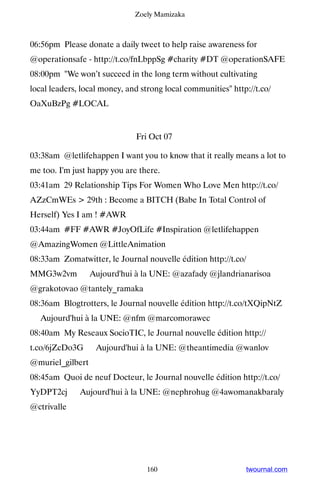 Zoely Mamizaka



06:56pm Please donate a daily tweet to help raise awareness for
@operationsafe - http://t.co/fnLbppSg #charity #DT @operationSAFE
08:00pm We won’t succeed in the long term without cultivating
local leaders, local money, and strong local communities http://t.co/
OaXuBzPg #LOCAL


                              Fri Oct 07

03:38am @letlifehappen I want you to know that it really means a lot to
me too. I'm just happy you are there.
03:41am 29 Relationship Tips For Women Who Love Men http://t.co/
AZzCmWEs  29th : Become a BITCH (Babe In Total Control of
Herself) Yes I am ! #AWR
03:44am #FF #AWR #JoyOfLife #Inspiration @letlifehappen
@AmazingWomen @LittleAnimation
08:33am Zomatwitter, le Journal nouvelle édition http://t.co/
MMG3w2vm ▸ Aujourd'hui à la UNE: @azafady @jlandrianarisoa
@grakotovao @tantely_ramaka
08:36am Blogtrotters, le Journal nouvelle édition http://t.co/tXQipNtZ
▸ Aujourd'hui à la UNE: @nfm @marcomorawec
08:40am My Reseaux SocioTIC, le Journal nouvelle édition http://
t.co/6jZcDo3G ▸ Aujourd'hui à la UNE: @theantimedia @wanlov
@muriel_gilbert
08:45am Quoi de neuf Docteur, le Journal nouvelle édition http://t.co/
YyDPT2cj ▸ Aujourd'hui à la UNE: @nephrohug @4awomanakbaraly
@ctrivalle




                                  160                         twournal.com
 