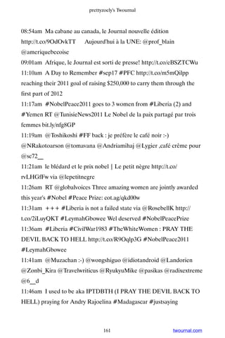 prettyzoely's Twournal



08:54am Ma cabane au canada, le Journal nouvelle édition
http://t.co/9OdOvkTT ▸ Aujourd'hui à la UNE: @prof_blain
@ameriquebecoise
09:01am Afrique, le Journal est sorti de presse! http://t.co/eBSZTCWu
11:10am A Day to Remember #sep17 #PFC http://t.co/m5mQilpp
reaching their 2011 goal of raising $250,000 to carry them through the
first part of 2012
11:17am #NobelPeace2011 goes to 3 women from #Liberia (2) and
#Yemen RT @TunisieNews2011 Le Nobel de la paix partagé par trois
femmes bit.ly/nfg8GP
11:19am @Toshikoshi #FF back : je préfère le café noir :-)
@NRakotoarson @tomavana @Andriamihaj @Lygier ,café crême pour
@sc72__
11:21am le blédard et le prix nobel | Le petit nègre http://t.co/
rvLHGfFw via @lepetitnegre
11:26am RT @globalvoices Three amazing women are jointly awarded
this year's #Nobel #Peace Prize: cot.ag/qkd00w
11:31am +++ #Liberia is not a failed state via @RosebellK http://
t.co/2iLuyQKT #LeymahGbowee Wel deserved #NobelPeacePrize
11:36am #Liberia #CivilWar1983 #TheWhiteWomen : PRAY THE
DEVIL BACK TO HELL http://t.co/R9Oqlp3G #NobelPeace2011
#LeymahGbowee
11:41am @Muzachan :-) @wongshiguo @idiotandroid @Landorien
@Zonbi_Kira @Travelwriticus @RyukyuMike @pasikas @radixextreme
@6__d
11:46am I used to be aka IPTDBTH (I PRAY THE DEVIL BACK TO
HELL) praying for Andry Rajoelina #Madagascar #justsaying



                                  161                          twournal.com
 