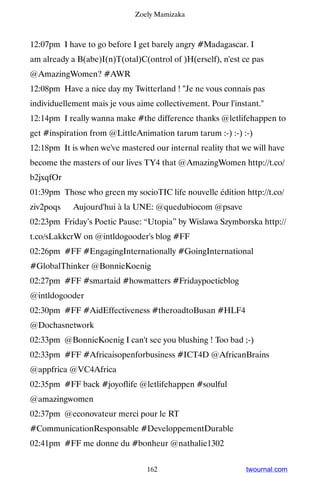 Zoely Mamizaka



12:07pm I have to go before I get barely angry #Madagascar. I
am already a B(abe)I(n)T(otal)C(ontrol of )H(erself), n'est ce pas
@AmazingWomen? #AWR
12:08pm Have a nice day my Twitterland ! Je ne vous connais pas
individuellement mais je vous aime collectivement. Pour l'instant.
12:14pm I really wanna make #the difference thanks @letlifehappen to
get #inspiration from @LittleAnimation tarum tarum :-) :-) :-)
12:18pm It is when we've mastered our internal reality that we will have
become the masters of our lives TY4 that @AmazingWomen http://t.co/
b2jxqfOr
01:39pm Those who green my socioTIC life nouvelle édition http://t.co/
ziv2poqs ▸ Aujourd'hui à la UNE: @quedubiocom @psave
02:23pm Friday’s Poetic Pause: “Utopia” by Wislawa Szymborska http://
t.co/sLakkcrW on @intldogooder's blog #FF
02:26pm #FF #EngagingInternationally #GoingInternational
#GlobalThinker @BonnieKoenig
02:27pm #FF #smartaid #howmatters #Fridaypoeticblog
@intldogooder
02:30pm #FF #AidEffectiveness #theroadtoBusan #HLF4
@Dochasnetwork
02:33pm @BonnieKoenig I can't see you blushing ! Too bad ;-)
02:33pm #FF #Africaisopenforbusiness #ICT4D @AfricanBrains
@appfrica @VC4Africa
02:35pm #FF back #joyoflife @letlifehappen #soulful
@amazingwomen
02:37pm @econovateur merci pour le RT
#CommunicationResponsable #DeveloppementDurable
02:41pm #FF me donne du #bonheur @nathalie1302


                                 162                         twournal.com
 