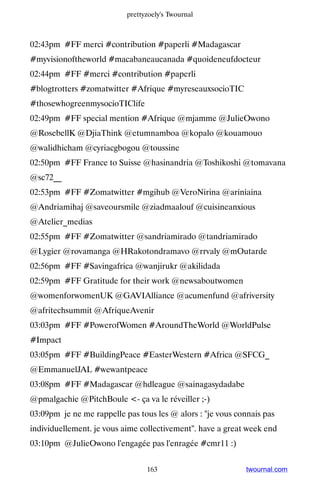 prettyzoely's Twournal



02:43pm #FF merci #contribution #paperli #Madagascar
#myvisionoftheworld #macabaneaucanada #quoideneufdocteur
02:44pm #FF #merci #contribution #paperli
#blogtrotters #zomatwitter #Afrique #myreseauxsocioTIC
#thosewhogreenmysocioTIClife
02:49pm #FF special mention #Afrique @mjamme @JulieOwono
@RosebellK @DjiaThink @etumnamboa @kopalo @kouamouo
@walidhicham @cyriacgbogou @toussine
02:50pm #FF France to Suisse @hasinandria @Toshikoshi @tomavana
@sc72__
02:53pm #FF #Zomatwitter #mgihub @VeroNirina @ariniaina
@Andriamihaj @saveoursmile @ziadmaalouf @cuisineanxious
@Atelier_medias
02:55pm #FF #Zomatwitter @sandriamirado @tandriamirado
@Lygier @rovamanga @HRakotondramavo @rrvaly @mOutarde
02:56pm #FF #Savingafrica @wanjirukr @akilidada
02:59pm #FF Gratitude for their work @newsaboutwomen
@womenforwomenUK @GAVIAlliance @acumenfund @afriversity
@afritechsummit @AfriqueAvenir
03:03pm #FF #PowerofWomen #AroundTheWorld @WorldPulse
#Impact
03:05pm #FF #BuildingPeace #EasterWestern #Africa @SFCG_
@EmmanuelJAL #wewantpeace
03:08pm #FF #Madagascar @hdleague @sainagasydadabe
@pmalgachie @PitchBoule - ça va le réveiller ;-)
03:09pm je ne me rappelle pas tous les @ alors : je vous connais pas
individuellement. je vous aime collectivement. have a great week end
03:10pm @JulieOwono l'engagée pas l'enragée #cmr11 :)


                                 163                        twournal.com
 