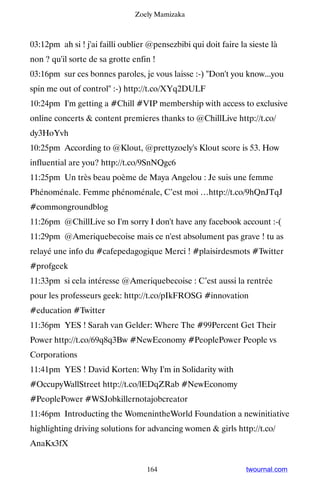 Zoely Mamizaka



03:12pm ah si ! j'ai failli oublier @pensezbibi qui doit faire la sieste là
non ? qu'il sorte de sa grotte enfin !
03:16pm sur ces bonnes paroles, je vous laisse :-) Don't you know...you
spin me out of control :-) http://t.co/XYq2DULF
10:24pm I'm getting a #Chill #VIP membership with access to exclusive
online concerts  content premieres thanks to @ChillLive http://t.co/
dy3HoYvh
10:25pm According to @Klout, @prettyzoely's Klout score is 53. How
influential are you? http://t.co/9SnNQgc6
11:25pm Un très beau poème de Maya Angelou : Je suis une femme
Phénoménale. Femme phénoménale, C’est moi …http://t.co/9hQnJTqJ
#commongroundblog
11:26pm @ChillLive so I'm sorry I don't have any facebook account :-(
11:29pm @Ameriquebecoise mais ce n'est absolument pas grave ! tu as
relayé une info du #cafepedagogique Merci ! #plaisirdesmots #Twitter
#profgeek
11:33pm si cela intéresse @Ameriquebecoise : C’est aussi la rentrée
pour les professeurs geek: http://t.co/pIkFROSG #innovation
#education #Twitter
11:36pm YES ! Sarah van Gelder: Where The #99Percent Get Their
Power http://t.co/69q8q3Bw #NewEconomy #PeoplePower People vs
Corporations
11:41pm YES ! David Korten: Why I'm in Solidarity with
#OccupyWallStreet http://t.co/lEDqZRab #NewEconomy
#PeoplePower #WSJobkillernotajobcreator
11:46pm Introducting the WomenintheWorld Foundation a newinitiative
highlighting driving solutions for advancing women  girls http://t.co/
AnaKx3fX


                                   164                           twournal.com
 