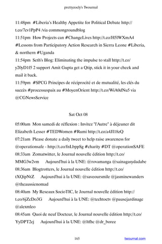 prettyzoely's Twournal



11:48pm #Liberia’s Healthy Appetite for Political Debate http://
t.co/7cv1PpP4 /via commongroundblog
11:51pm How Projects can #ChangeLives http://t.co/H5lWXmA4
#Lessons from Participatory Action Research in Sierra Leone #Liberia,
 northern #Uganda
11:54pm Seth's Blog: Eliminating the impulse to stall http://t.co/
y20yD1f5 2 support Amit Gupta get a Qtip, stick it in your cheek and
mail it back.
11:59pm #SPCG Principes de réciprocité et de mutualité, les clés du
succès #processuspaix au #MoyenOrient http://t.co/WiA0dNu5 via
@CGNewsService


                               Sat Oct 08

05:00am Mon samedi de réflexion : Invitez l'Autre à déjeuner dit
Elizabeth Lesser #TEDWomen #Rumi http://t.co/a4JI18zQ
07:21am Please donate a daily tweet to help raise awareness for
@operationsafe - http://t.co/fnLbppSg #charity #DT @operationSAFE
08:33am Zomatwitter, le Journal nouvelle édition http://t.co/
MMG3w2vm ▸ Aujourd'hui à la UNE: @rovamanga @sainagasydadabe
08:36am Blogtrotters, le Journal nouvelle édition http://t.co/
tXQipNtZ ▸ Aujourd'hui à la UNE: @saveoursmile @jasminewanders
@theaussienomad
08:40am My Reseaux SocioTIC, le Journal nouvelle édition http://
t.co/6jZcDo3G ▸ Aujourd'hui à la UNE: @techtoctv @pausejardinage
@alexmleo
08:45am Quoi de neuf Docteur, le Journal nouvelle édition http://t.co/
YyDPT2cj ▸ Aujourd'hui à la UNE: @ltfhc @dr_boree


                                  165                            twournal.com
 