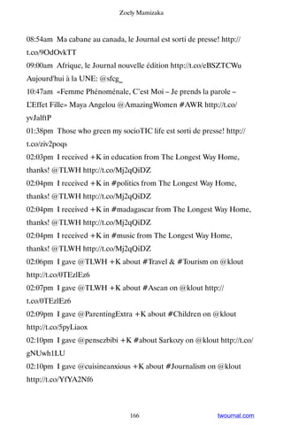 Zoely Mamizaka



08:54am Ma cabane au canada, le Journal est sorti de presse! http://
t.co/9OdOvkTT
09:00am Afrique, le Journal nouvelle édition http://t.co/eBSZTCWu ▸
Aujourd'hui à la UNE: @sfcg_
10:47am «Femme Phénoménale, C’est Moi – Je prends la parole –
L’Effet Fille» Maya Angelou @AmazingWomen #AWR http://t.co/
yvJalftP
01:38pm Those who green my socioTIC life est sorti de presse! http://
t.co/ziv2poqs
02:03pm I received +K in education from The Longest Way Home,
thanks! @TLWH http://t.co/Mj2qQiDZ
02:04pm I received +K in #politics from The Longest Way Home,
thanks! @TLWH http://t.co/Mj2qQiDZ
02:04pm I received +K in #madagascar from The Longest Way Home,
thanks! @TLWH http://t.co/Mj2qQiDZ
02:04pm I received +K in #music from The Longest Way Home,
thanks! @TLWH http://t.co/Mj2qQiDZ
02:06pm I gave @TLWH +K about #Travel  #Tourism on @klout
http://t.co/0TEzlEz6
02:07pm I gave @TLWH +K about #Asean on @klout http://
t.co/0TEzlEz6
02:09pm I gave @ParentingExtra +K about #Children on @klout
http://t.co/5pyLiaox
02:10pm I gave @pensezbibi +K #about Sarkozy on @klout http://t.co/
gNUwh1LU
02:10pm I gave @cuisineanxious +K about #Journalism on @klout
http://t.co/YfYA2Nf6



                                166                         twournal.com
 