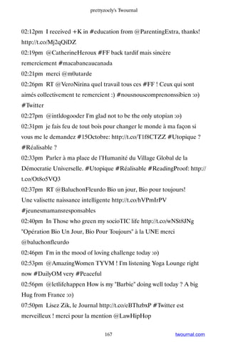 prettyzoely's Twournal



02:12pm I received +K in #education from @ParentingExtra, thanks!
http://t.co/Mj2qQiDZ
02:19pm @CatherineHeroux #FF back tardif mais sincère
remerciement #macabaneaucanada
02:21pm merci @m0utarde
02:26pm RT @VeroNirina quel travail tous ces #FF ! Ceux qui sont
aimés collectivement te remercient :) #nousnouscomprenonssibien :o)
#Twitter
02:27pm @intldogooder I'm glad not to be the only utopian :o)
02:31pm je fais feu de tout bois pour changer le monde à ma façon si
vous me le demandez #15Octobre: http://t.co/T1f8CTZZ #Utopique ?
#Réalisable ?
02:33pm Parler à ma place de l’Humanité du Village Global de la
Démocratie Universelle. #Utopique #Réalisable #ReadingProof: http://
t.co/Ot8o5VQ3
02:37pm RT @BaluchonFleurdo Bio un jour, Bio pour toujours!
Une valisette naissance intelligente http://t.co/hVPmIrPV
#jeunesmamansresponsables
02:40pm In Those who green my socioTIC life http://t.co/wNSt8JNg
Opération Bio Un Jour, Bio Pour Toujours à la UNE merci
@baluchonfleurdo
02:46pm I'm in the mood of loving challenge today :o)
02:53pm @AmazingWomen TYVM ! I'm listening Yoga Lounge right
now #DailyOM very #Peaceful
02:56pm @letlifehappen How is my Barbie doing well today ? A big
Hug from France :o)
07:50pm Lisez Zik, le Journal http://t.co/eBThzbxP #Twitter est
merveilleux ! merci pour la mention @LawHipHop


                                 167                        twournal.com
 