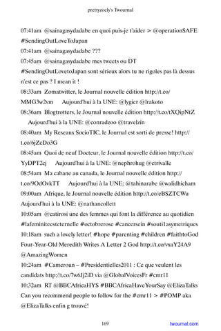 prettyzoely's Twournal



07:41am @sainagasydadabe en quoi puis-je t'aider  @operationSAFE
#SendingOutLoveToJapan
07:41am @sainagasydadabe ???
07:45am @sainagasydadabe mes tweets ou DT
#SendingOutLovetoJapan sont sérieux alors tu ne rigoles pas là dessus
n'est ce pas ? I mean it !
08:33am Zomatwitter, le Journal nouvelle édition http://t.co/
MMG3w2vm ▸ Aujourd'hui à la UNE: @lygier @lrakoto
08:36am Blogtrotters, le Journal nouvelle édition http://t.co/tXQipNtZ
▸ Aujourd'hui à la UNE: @conradzoo @travelzin
08:40am My Reseaux SocioTIC, le Journal est sorti de presse! http://
t.co/6jZcDo3G
08:45am Quoi de neuf Docteur, le Journal nouvelle édition http://t.co/
YyDPT2cj ▸ Aujourd'hui à la UNE: @nephrohug @ctrivalle
08:54am Ma cabane au canada, le Journal nouvelle édition http://
t.co/9OdOvkTT ▸ Aujourd'hui à la UNE: @tahinarabe @walidhicham
09:00am Afrique, le Journal nouvelle édition http://t.co/eBSZTCWu ▸
Aujourd'hui à la UNE: @nathancollett
10:05am @catirosi une des femmes qui font la différence au quotidien
#lafeminiteesteternelle #octobrerose #cancersein #souti1asymetriques
10:18am such a lovely letter! #hope #parenting #children #faithtoGod
Four-Year-Old Meredith Writes A Letter 2 God http://t.co/vxaY24A9
@AmazingWomen
10:24am #Cameroun – #Presidentielles2011 : Ce que veulent les
candidats http://t.co/7w6Jj2iD via @GlobalVoicesFr #cmr11
10:32am RT @BBCAfricaHYS #BBCAfricaHaveYourSay @ElizaTalks
Can you recommend people to follow for the #cmr11  #POMP aka
@ElizaTalks enfin g trouvé!


                                   169                      twournal.com
 
