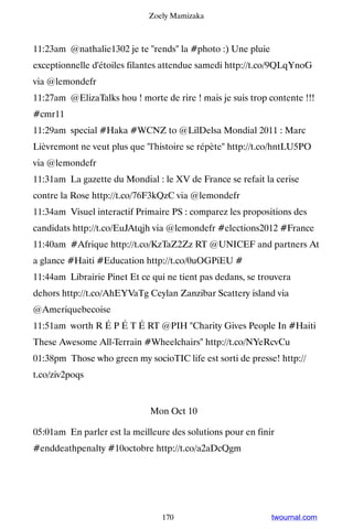 Zoely Mamizaka



11:23am @nathalie1302 je te rends la #photo :) Une pluie
exceptionnelle d'étoiles filantes attendue samedi http://t.co/9QLqYnoG
via @lemondefr
11:27am @ElizaTalks hou ! morte de rire ! mais je suis trop contente !!!
#cmr11
11:29am special #Haka #WCNZ to @LilDelsa Mondial 2011 : Marc
Lièvremont ne veut plus que l'histoire se répète http://t.co/hntLU5PO
via @lemondefr
11:31am La gazette du Mondial : le XV de France se refait la cerise
contre la Rose http://t.co/76F3kQzC via @lemondefr
11:34am Visuel interactif Primaire PS : comparez les propositions des
candidats http://t.co/EuJAtqjh via @lemondefr #elections2012 #France
11:40am #Afrique http://t.co/KzTaZ2Zz RT @UNICEF and partners At
a glance #Haiti #Education http://t.co/0uOGPiEU #
11:44am Librairie Pinet Et ce qui ne tient pas dedans, se trouvera
dehors http://t.co/AhEYVaTg Ceylan Zanzibar Scattery island via
@Ameriquebecoise
11:51am worth R É P É T É RT @PIH Charity Gives People In #Haiti
These Awesome All-Terrain #Wheelchairs http://t.co/NYeRcvCu
01:38pm Those who green my socioTIC life est sorti de presse! http://
t.co/ziv2poqs


                              Mon Oct 10

05:01am En parler est la meilleure des solutions pour en finir
#enddeathpenalty #10octobre http://t.co/a2aDcQgm




                                 170                         twournal.com
 